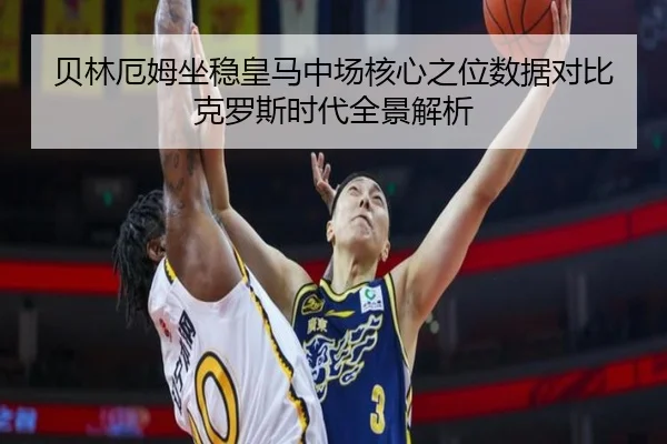贝林厄姆坐稳皇马中场核心之位数据对比克罗斯时代全景解析