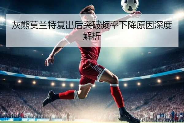 灰熊莫兰特复出后突破频率下降原因深度解析