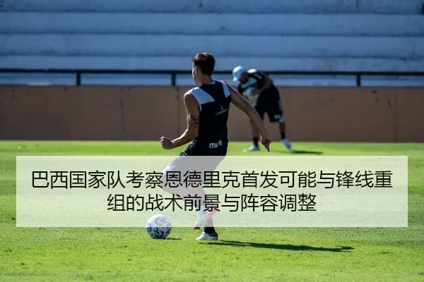 巴西国家队考察恩德里克首发可能与锋线重组的战术前景与阵容调整