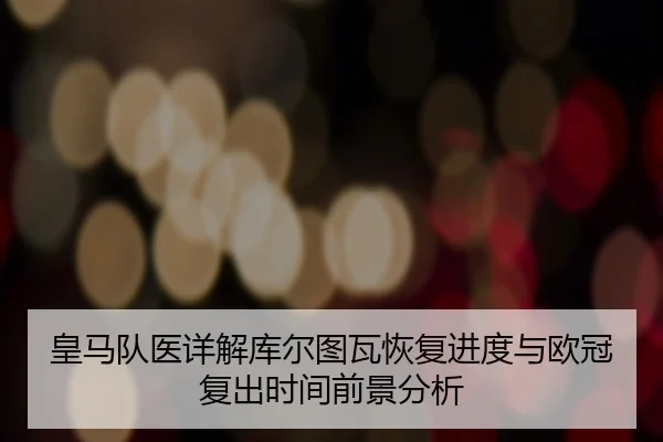 皇马队医详解库尔图瓦恢复进度与欧冠复出时间前景分析