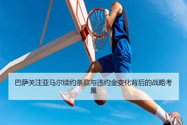 巴萨关注亚马尔续约条款与违约金变化背后的战略考量