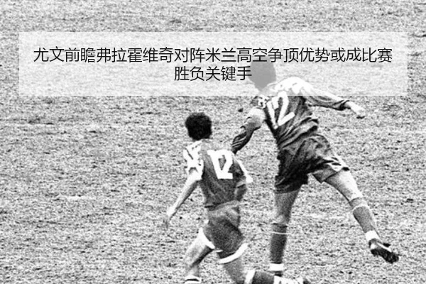 尤文前瞻弗拉霍维奇对阵米兰高空争顶优势或成比赛胜负关键手
