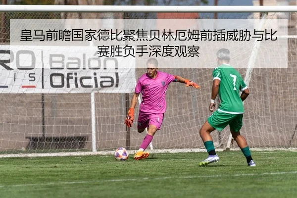 皇马前瞻国家德比聚焦贝林厄姆前插威胁与比赛胜负手深度观察